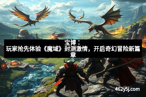 宝博：玩家抢先体验《魔域》封测激情，开启奇幻冒险新篇章